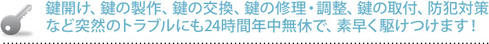 鍵開け、鍵の製作、鍵の国間、鍵の修理・調整、鍵の取付、防犯対策など突然のトラブルにも24時間年中無休で、素早く駆けつけます！